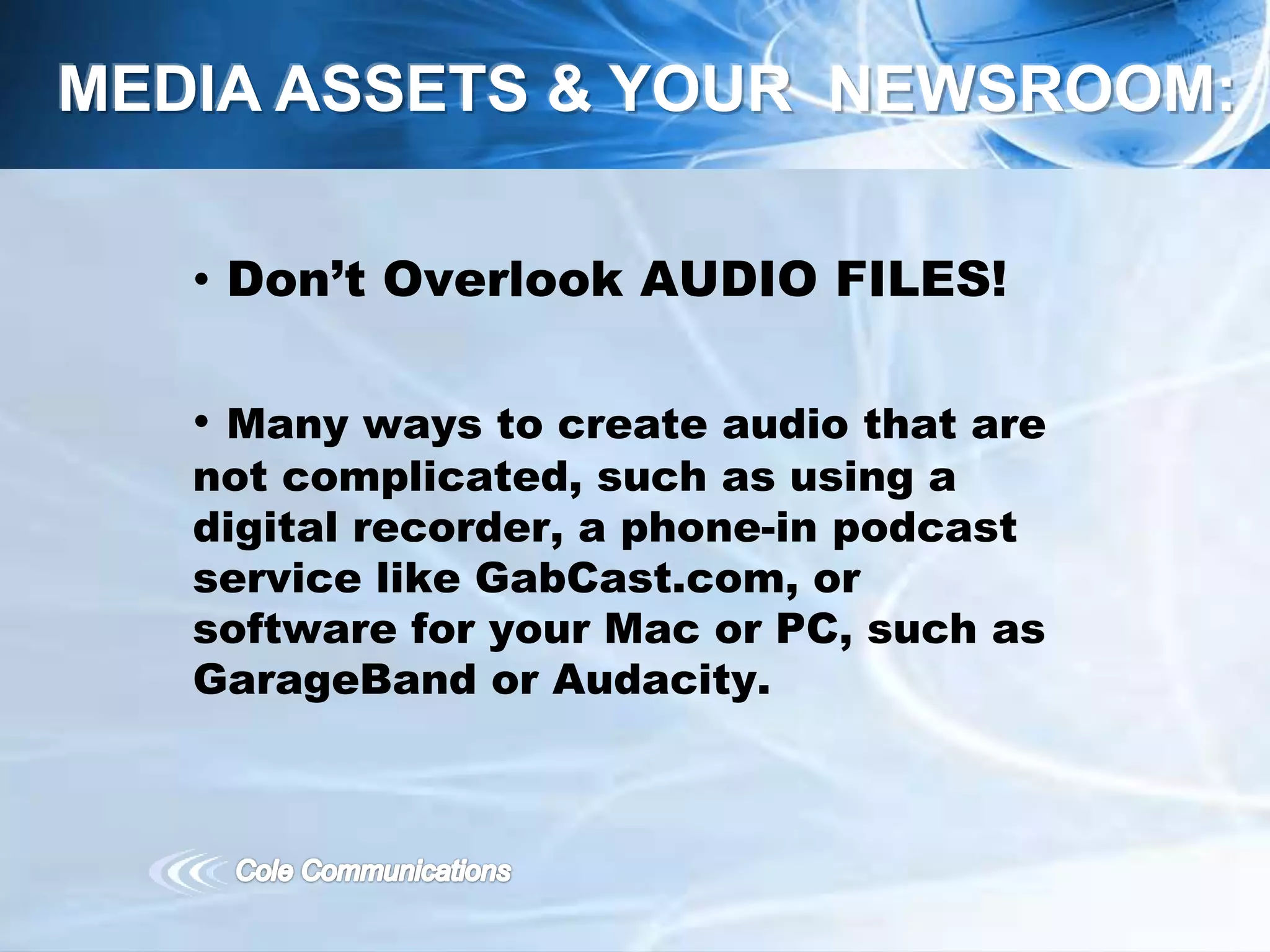 • Don’t Overlook AUDIO FILES!
• Many ways to create audio that are
not complicated, such as using a
digital recorder, a phone-in podcast
service like GabCast.com, or
software for your Mac or PC, such as
GarageBand or Audacity.
MEDIA ASSETS & YOUR NEWSROOM:
 