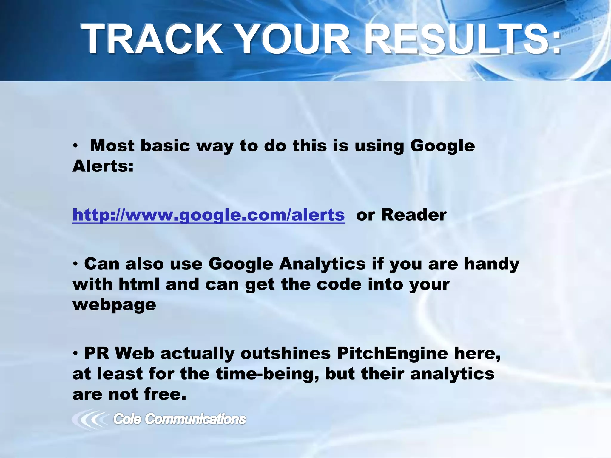 • Most basic way to do this is using Google
Alerts:
http://www.google.com/alerts or Reader
• Can also use Google Analytics if you are handy
with html and can get the code into your
webpage
• PR Web actually outshines PitchEngine here,
at least for the time-being, but their analytics
are not free.
TRACK YOUR RESULTS:
 