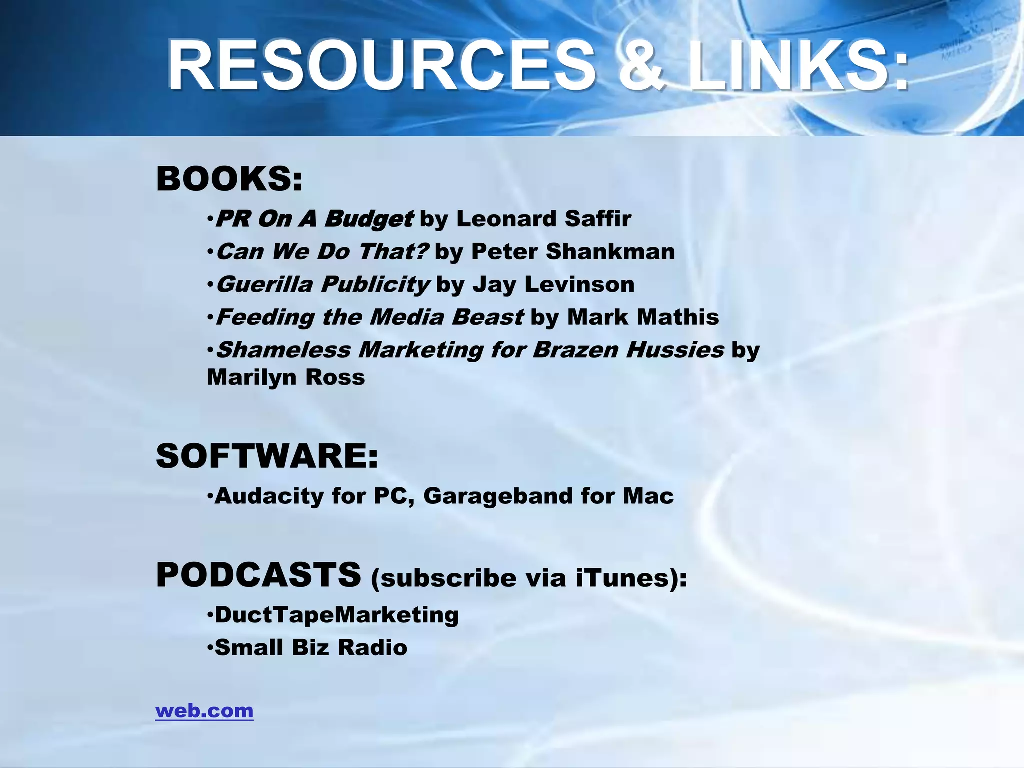 BOOKS:
•PR On A Budget by Leonard Saffir
•Can We Do That? by Peter Shankman
•Guerilla Publicity by Jay Levinson
•Feeding the Media Beast by Mark Mathis
•Shameless Marketing for Brazen Hussies by
Marilyn Ross
SOFTWARE:
•Audacity for PC, Garageband for Mac
PODCASTS (subscribe via iTunes):
•DuctTapeMarketing
•Small Biz Radio
web.com
RESOURCES & LINKS:
 