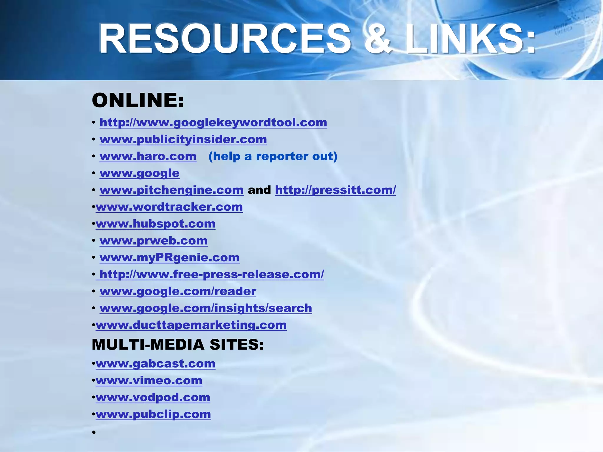 ONLINE:
• http://www.googlekeywordtool.com
• www.publicityinsider.com
• www.haro.com (help a reporter out)
• www.google
• www.pitchengine.com and http://pressitt.com/
•www.wordtracker.com
•www.hubspot.com
• www.prweb.com
• www.myPRgenie.com
• http://www.free-press-release.com/
• www.google.com/reader
• www.google.com/insights/search
•www.ducttapemarketing.com
MULTI-MEDIA SITES:
•www.gabcast.com
•www.vimeo.com
•www.vodpod.com
•www.pubclip.com
•
RESOURCES & LINKS:
 