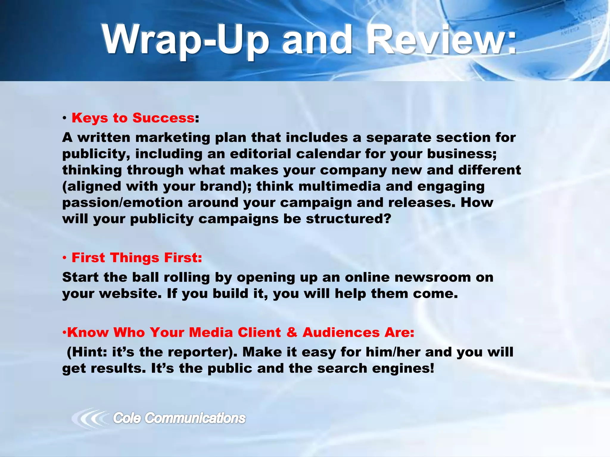 • Keys to Success:
A written marketing plan that includes a separate section for
publicity, including an editorial calendar for your business;
thinking through what makes your company new and different
(aligned with your brand); think multimedia and engaging
passion/emotion around your campaign and releases. How
will your publicity campaigns be structured?
• First Things First:
Start the ball rolling by opening up an online newsroom on
your website. If you build it, you will help them come.
•Know Who Your Media Client & Audiences Are:
(Hint: it’s the reporter). Make it easy for him/her and you will
get results. It’s the public and the search engines!
Wrap-Up and Review:
 