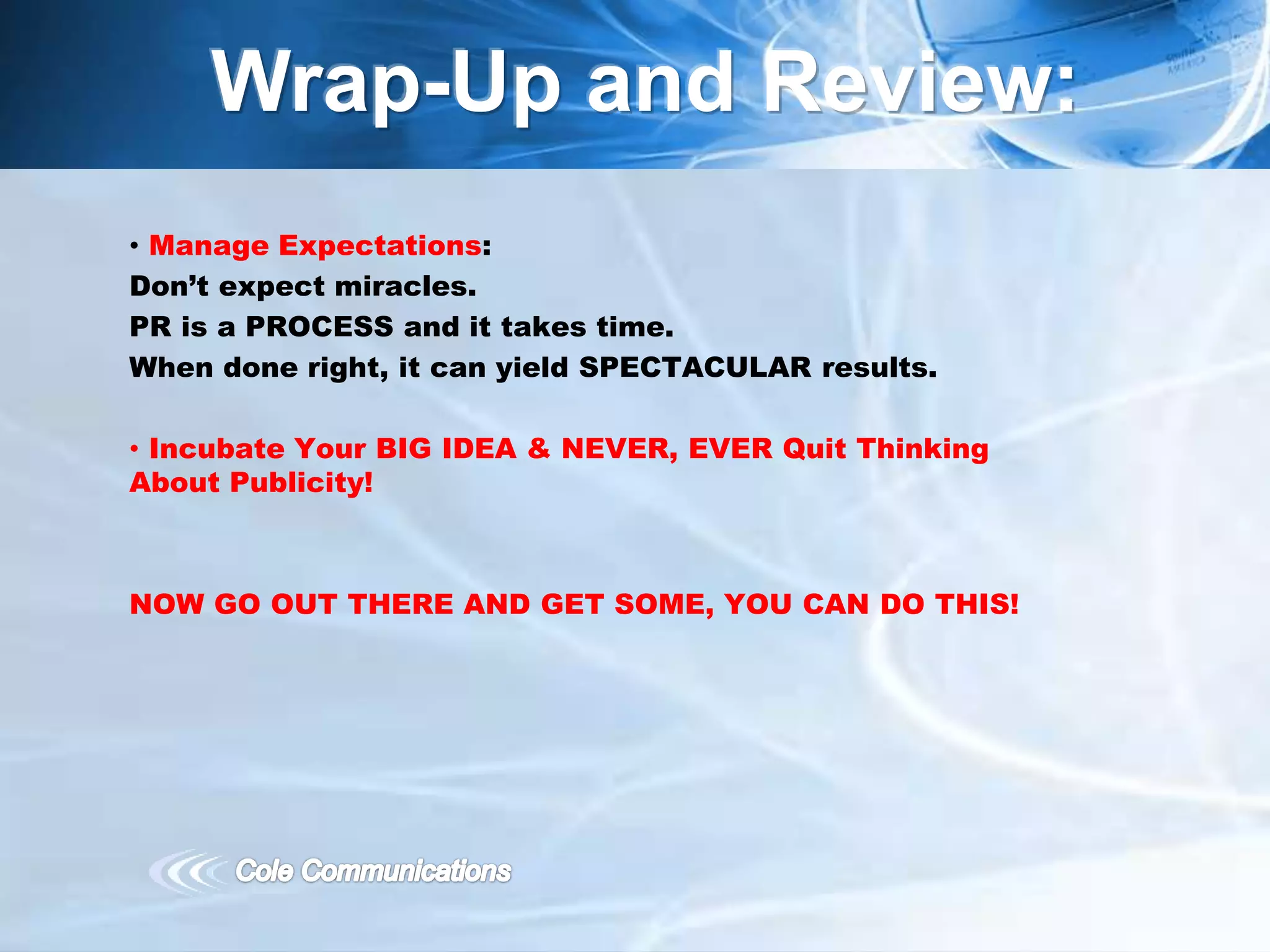 • Manage Expectations:
Don’t expect miracles.
PR is a PROCESS and it takes time.
When done right, it can yield SPECTACULAR results.
• Incubate Your BIG IDEA & NEVER, EVER Quit Thinking
About Publicity!
NOW GO OUT THERE AND GET SOME, YOU CAN DO THIS!
Wrap-Up and Review:
 