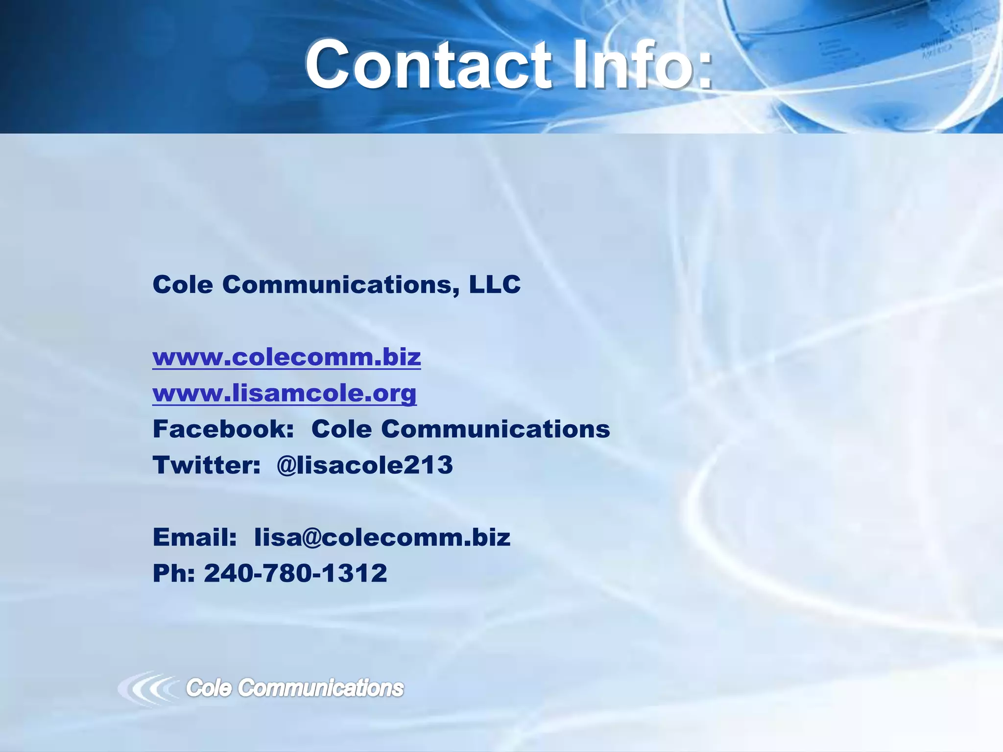 Cole Communications, LLC
www.colecomm.biz
www.lisamcole.org
Facebook: Cole Communications
Twitter: @lisacole213
Email: lisa@colecomm.biz
Ph: 240-780-1312
Contact Info:
 