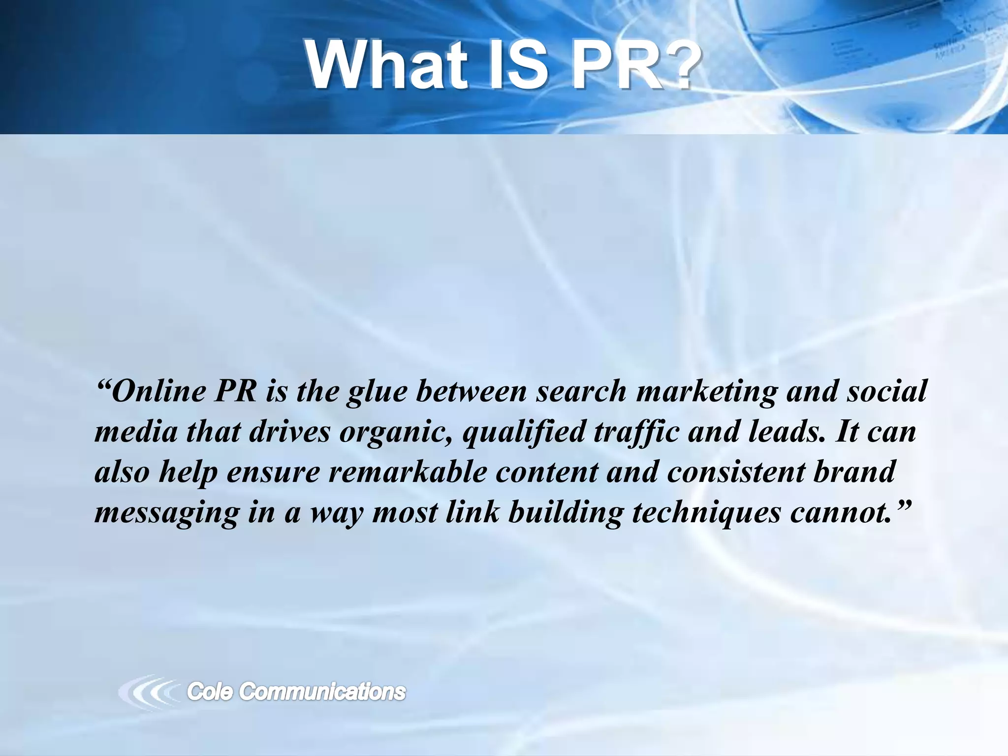 “Online PR is the glue between search marketing and social
media that drives organic, qualified traffic and leads. It can
also help ensure remarkable content and consistent brand
messaging in a way most link building techniques cannot.”
What IS PR?
 