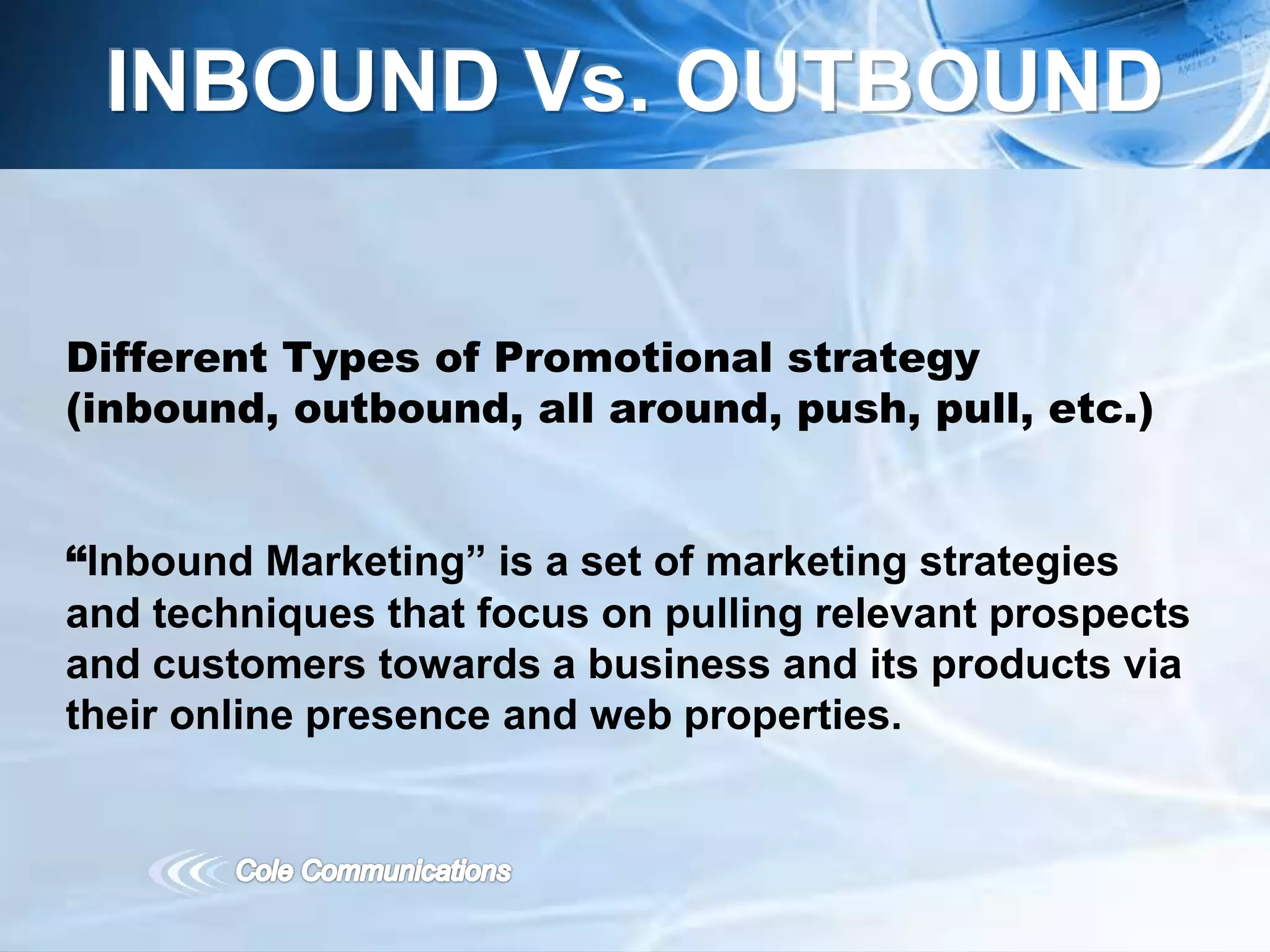 Different Types of Promotional strategy
(inbound, outbound, all around, push, pull, etc.)
“Inbound Marketing” is a set of marketing strategies
and techniques that focus on pulling relevant prospects
and customers towards a business and its products via
their online presence and web properties.
INBOUND Vs. OUTBOUND
 