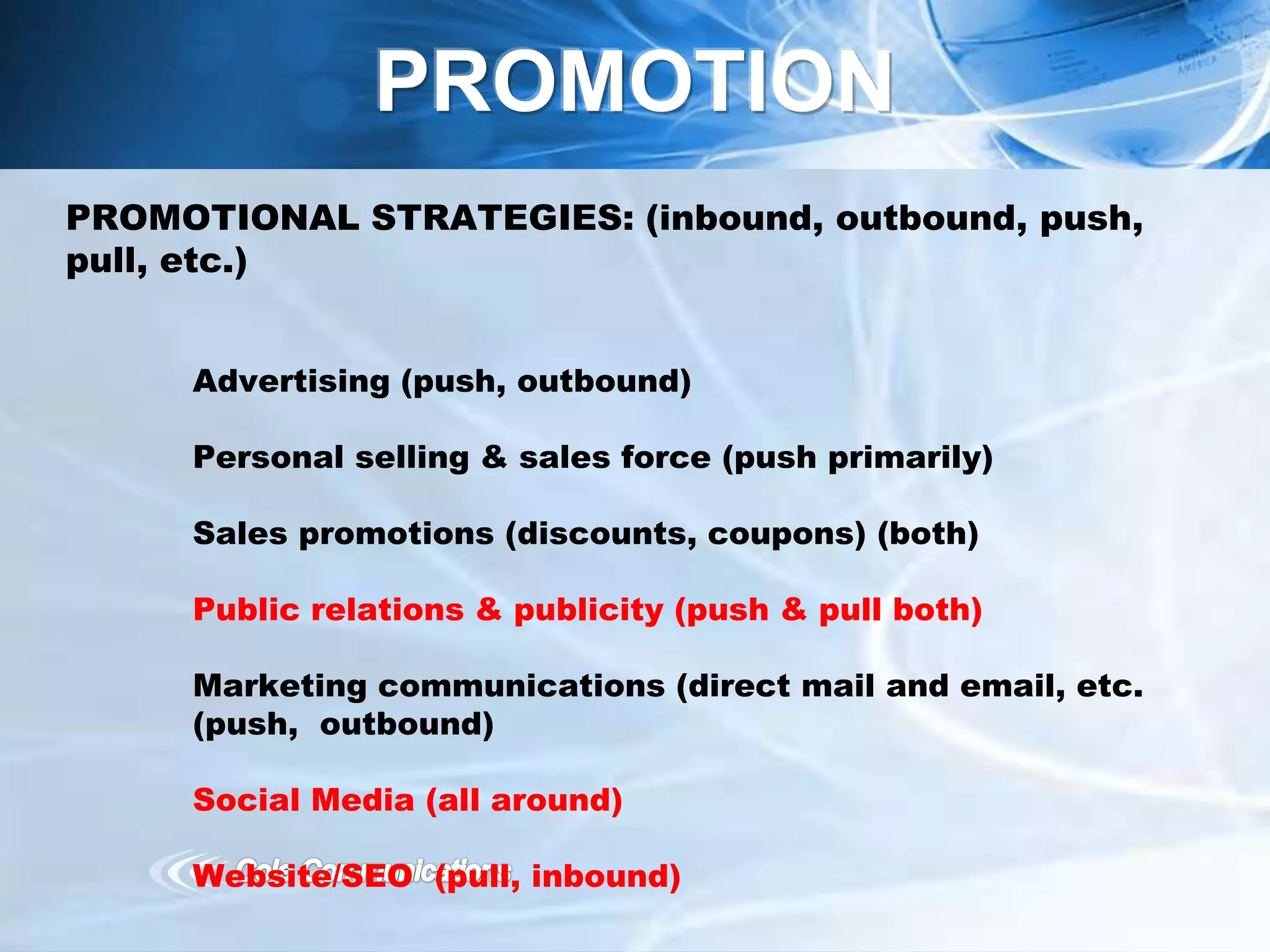 PROMOTIONAL STRATEGIES: (inbound, outbound, push,
pull, etc.)
Advertising (push, outbound)
Personal selling & sales force (push primarily)
Sales promotions (discounts, coupons) (both)
Public relations & publicity (push & pull both)
Marketing communications (direct mail and email, etc.
(push, outbound)
Social Media (all around)
Website/SEO (pull, inbound)
PROMOTION
 