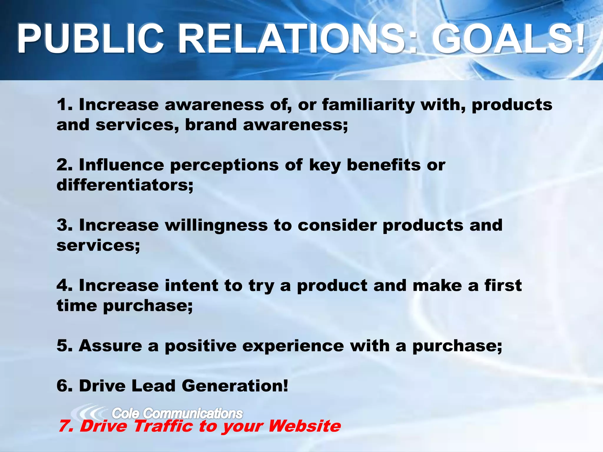 1. Increase awareness of, or familiarity with, products
and services, brand awareness;
2. Influence perceptions of key benefits or
differentiators;
3. Increase willingness to consider products and
services;
4. Increase intent to try a product and make a first
time purchase;
5. Assure a positive experience with a purchase;
6. Drive Lead Generation!
7. Drive Traffic to your Website
PUBLIC RELATIONS: GOALS!
 
