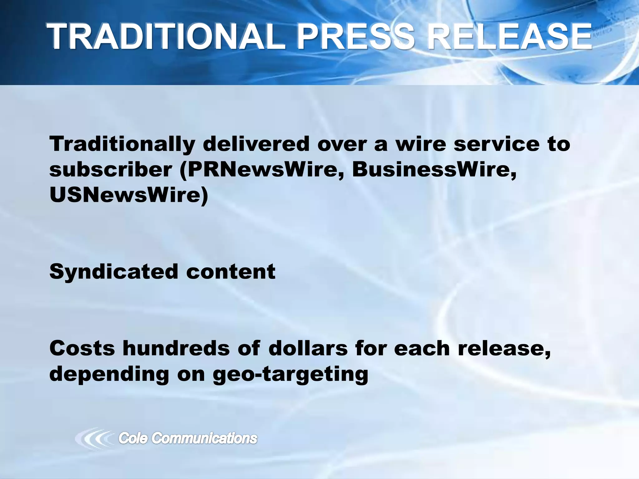 Traditionally delivered over a wire service to
subscriber (PRNewsWire, BusinessWire,
USNewsWire)
Syndicated content
Costs hundreds of dollars for each release,
depending on geo-targeting
TRADITIONAL PRESS RELEASE
 