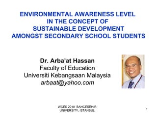 1
ENVIRONMENTAL AWARENESS LEVEL
IN THE CONCEPT OF
SUSTAINABLE DEVELOPMENT
AMONGST SECONDARY SCHOOL STUDENTS
Dr. Arba’at Hassan
Faculty of Education
Universiti Kebangsaan Malaysia
arbaat@yahoo.com
WCES 2010 BAHCESEHIR
UNIVERSITY, ISTANBUL
 
