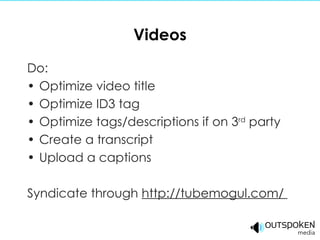 Videos Do: Optimize video title Optimize ID3 tag Optimize tags/descriptions if on 3 rd  party Create a transcript Upload a captions Syndicate through  http://tubemogul.com/  