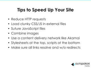 Tips to Speed Up Your Site Reduce HTTP requests Load clunky CSS/JS in external files Suture JavaScript files Combine images Use a content delivery network like Akamai Stylesheets at the top, scripts at the bottom Make sure all links resolve and w/o redirects 