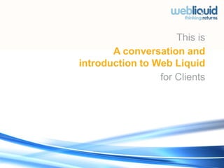 This is A conversation and introduction to Web Liquid  for Clients  New York - DUMBO : 55 Washington Street Suite 800 Brooklyn NY 11201 : +1 646 257 1106 London - HOXTON : 50 Buttesland Street Hoffman Square London UK N1 6BY : +44 (0) 207 7253 4133 www.webliquidgroup.com 