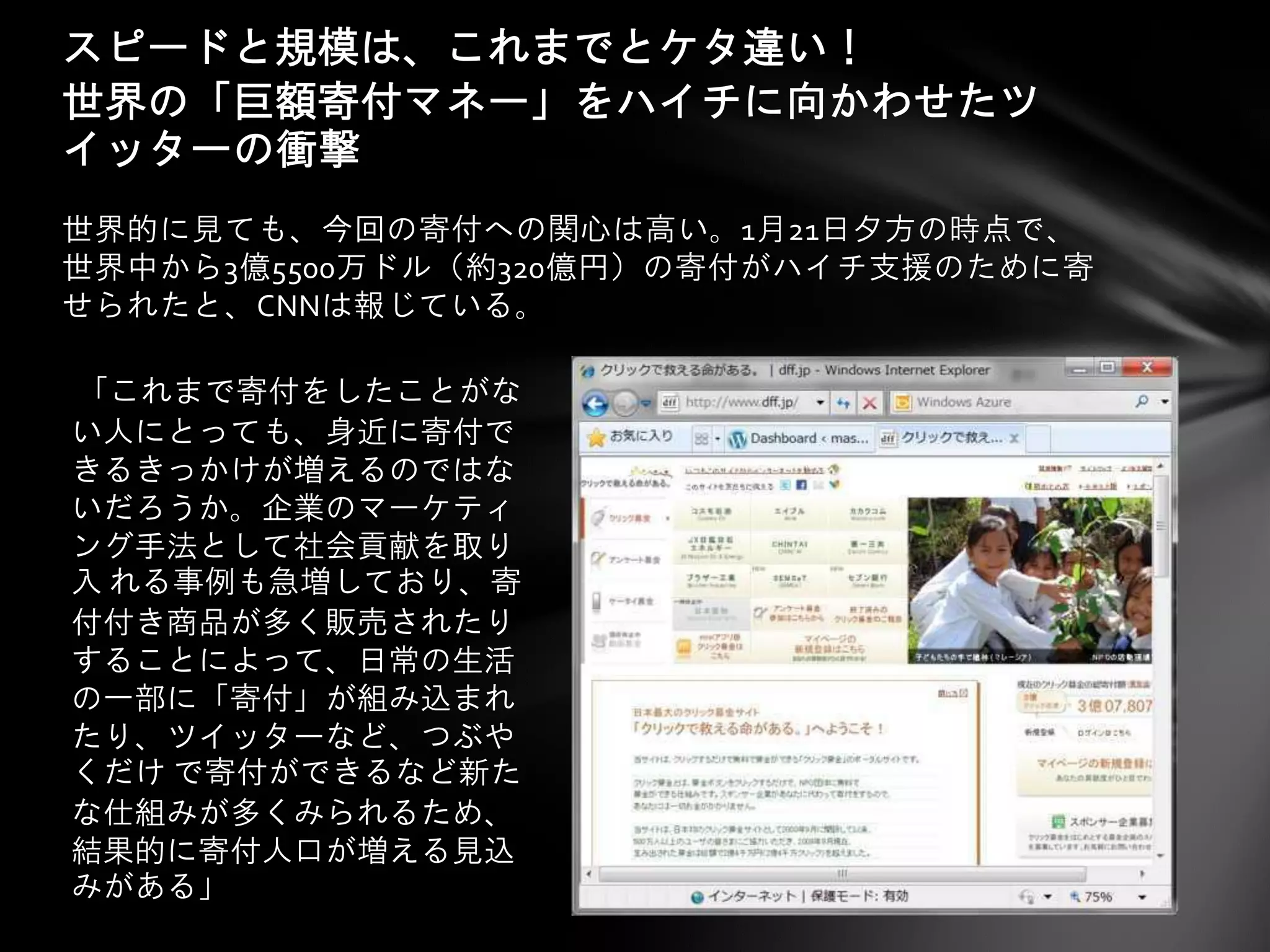 スピードと規模は、これまでとケタ違い！
世界の「巨額寄付マネー」をハイチに向かわせたツ
イッターの衝撃
世界的に見ても、今回の寄付への関心は高い。1月21日夕方の時点で、
世界中から3億5500万ドル（約320億円）の寄付がハイチ支援のために寄
せられたと、CNNは報じている。

「これまで寄付をしたことがな
い人にとっても、身近に寄付で
きるきっかけが増えるのではな
いだろうか。企業のマーケティ
ング手法として社会貢献を取り
入 れる事例も急増しており、寄
付付き商品が多く販売されたり
することによって、日常の生活
の一部に「寄付」が組み込まれ
たり、ツイッターなど、つぶや
くだけ で寄付ができるなど新た
な仕組みが多くみられるため、
結果的に寄付人口が増える見込
みがある」
 