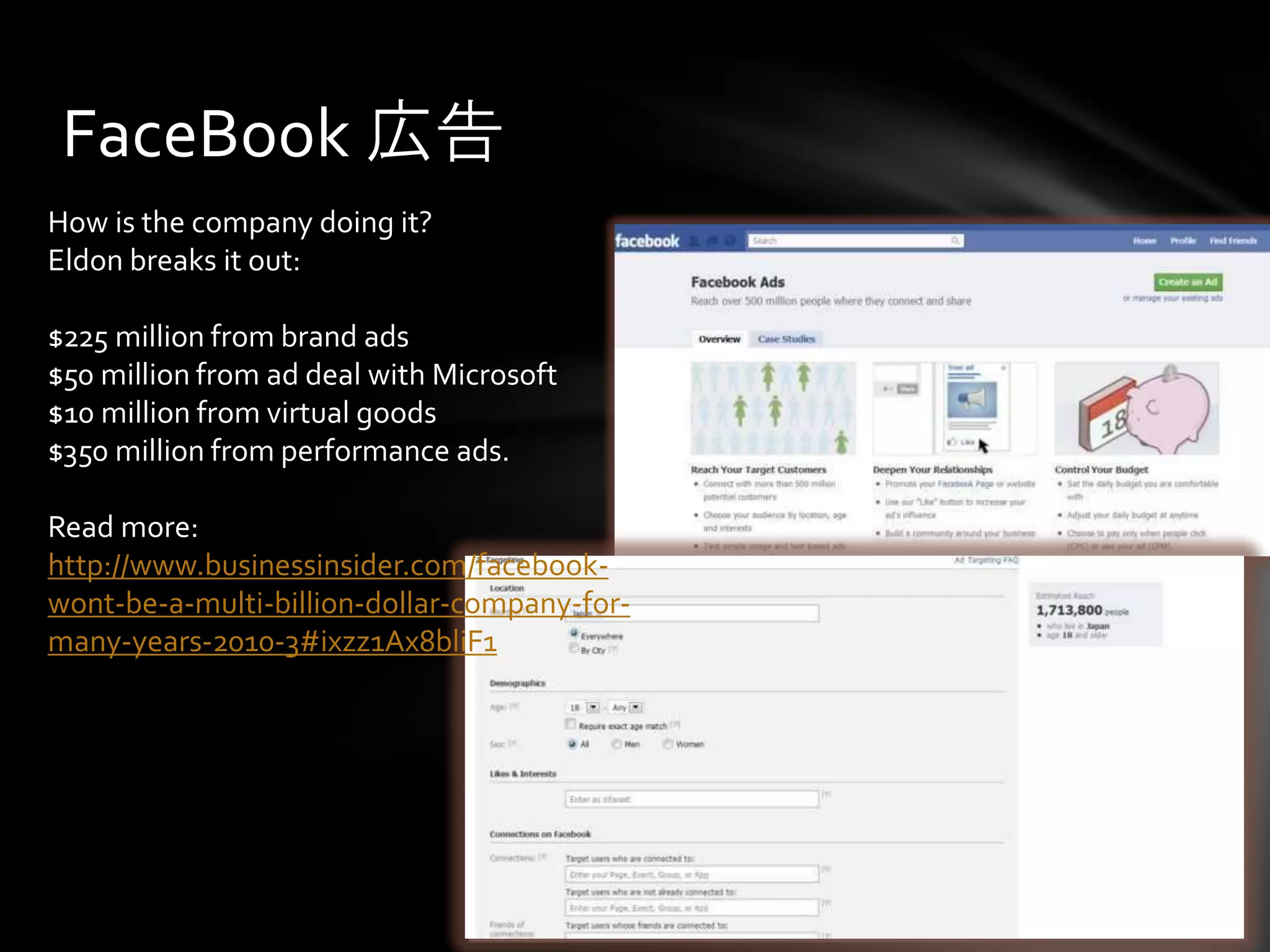 FaceBook 広告
How is the company doing it?
Eldon breaks it out:

$225 million from brand ads
$50 million from ad deal with Microsoft
$10 million from virtual goods
$350 million from performance ads.

Read more:
http://www.businessinsider.com/facebook-
wont-be-a-multi-billion-dollar-company-for-
many-years-2010-3#ixzz1Ax8bliF1
 