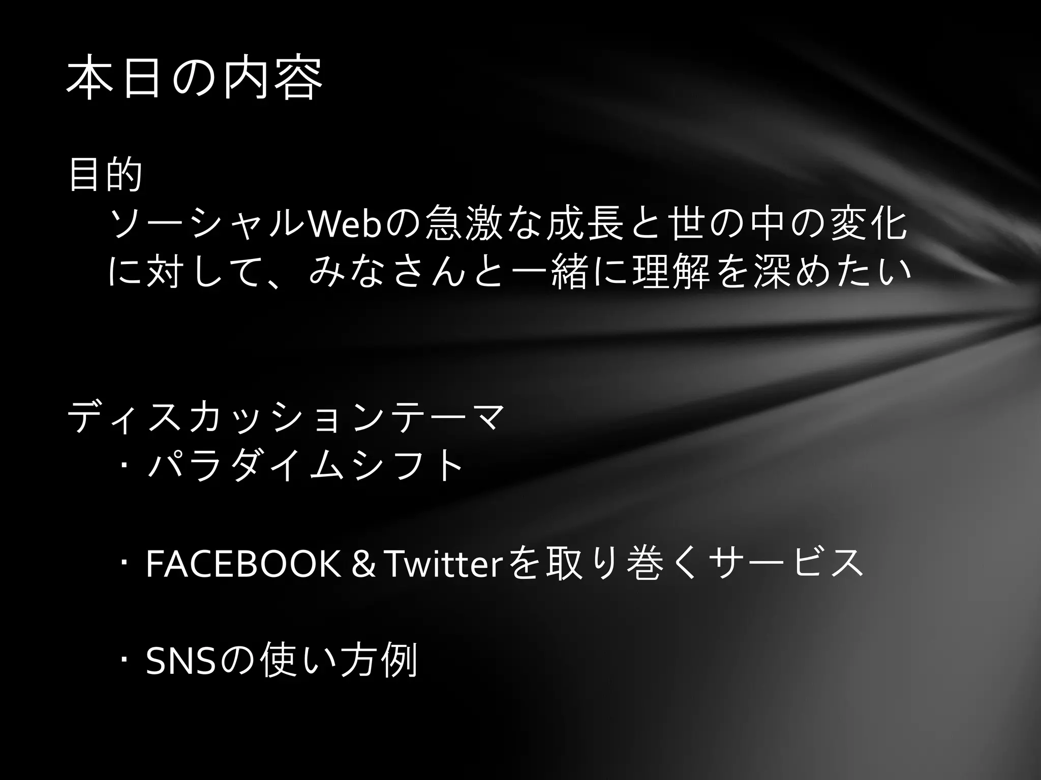 本日の内容
目的
 ソーシャルWebの急激な成長と世の中の変化
 に対して、みなさんと一緒に理解を深めたい


ディスカッションテーマ
 ・パラダイムシフト

 ・FACEBOOK & Twitterを取り巻くサービス

 ・SNSの使い方例
 