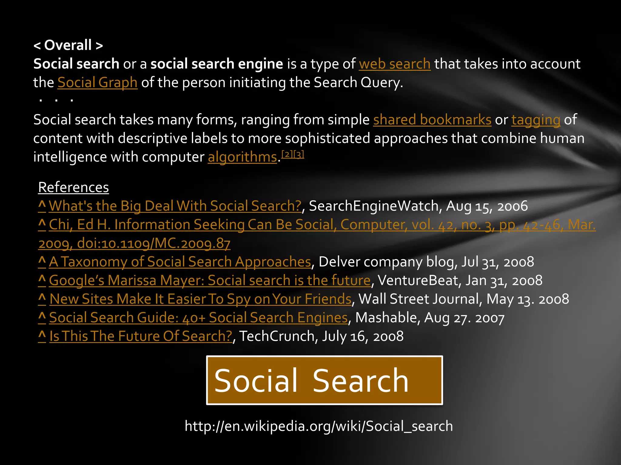 < Overall >
Social search or a social search engine is a type of web search that takes into account
the Social Graph of the person initiating the Search Query.
・・・
Social search takes many forms, ranging from simple shared bookmarks or tagging of
content with descriptive labels to more sophisticated approaches that combine human
intelligence with computer algorithms.[2][3]
References
^ What's the Big Deal With Social Search?, SearchEngineWatch, Aug 15, 2006
^ Chi, Ed H. Information Seeking Can Be Social, Computer, vol. 42, no. 3, pp. 42-46, Mar.
2009, doi:10.1109/MC.2009.87
^ A Taxonomy of Social Search Approaches, Delver company blog, Jul 31, 2008
^ Google’s Marissa Mayer: Social search is the future, VentureBeat, Jan 31, 2008
^ New Sites Make It Easier To Spy on Your Friends, Wall Street Journal, May 13. 2008
^ Social Search Guide: 40+ Social Search Engines, Mashable, Aug 27. 2007
^ Is This The Future Of Search?, TechCrunch, July 16, 2008


                            Social Search
                       http://en.wikipedia.org/wiki/Social_search
 