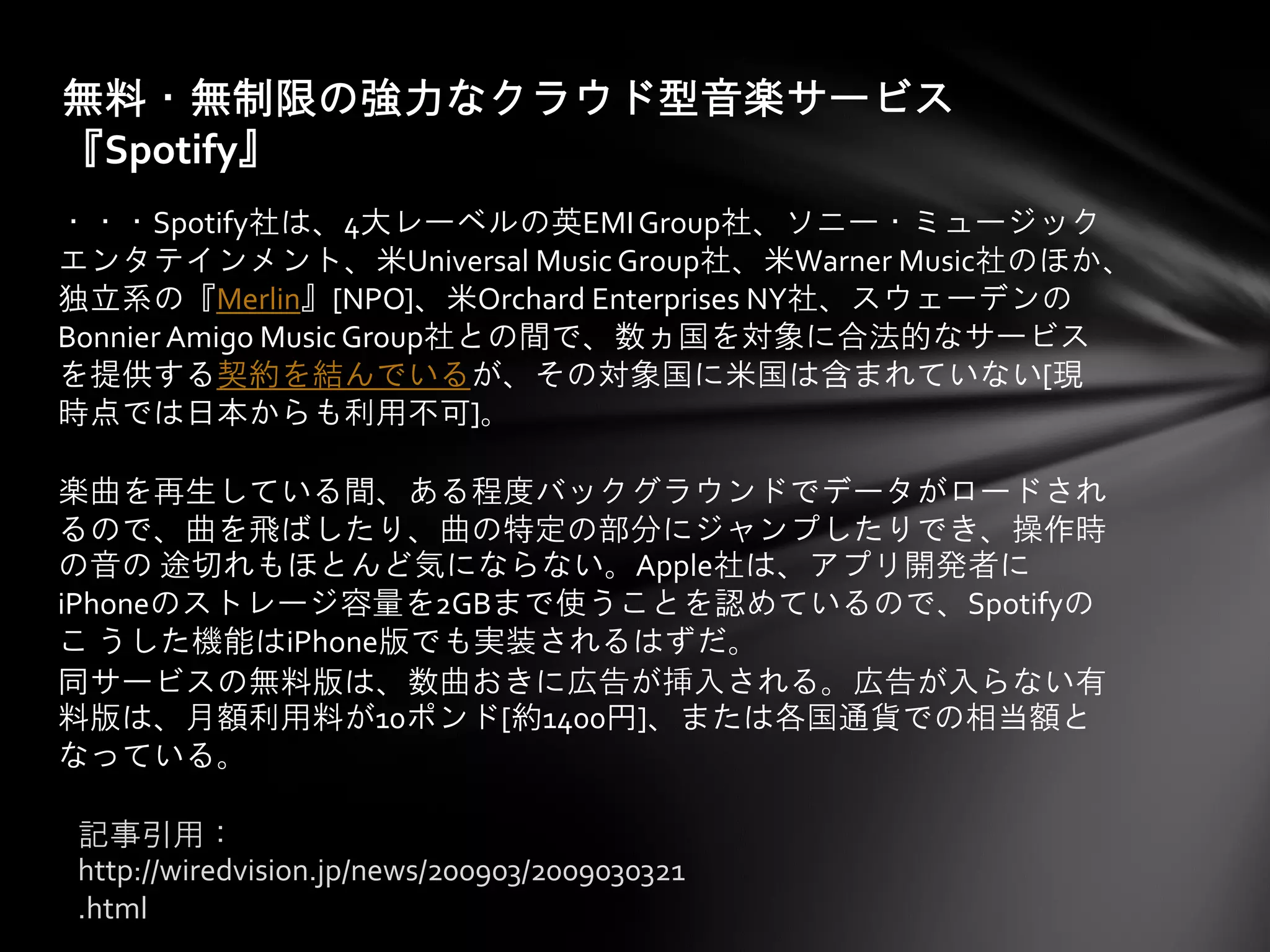 無料・無制限の強力なクラウド型音楽サービス
『Spotify』
・・・Spotify社は、4大レーベルの英EMI Group社、ソニー・ミュージック
エンタテインメント、米Universal Music Group社、米Warner Music社のほか、
独立系の『Merlin』[NPO]、米Orchard Enterprises NY社、スウェーデンの
Bonnier Amigo Music Group社との間で、数ヵ国を対象に合法的なサービス
を提供する契約を結んでいるが、その対象国に米国は含まれていない[現
時点では日本からも利用不可]。

楽曲を再生している間、ある程度バックグラウンドでデータがロードされ
るので、曲を飛ばしたり、曲の特定の部分にジャンプしたりでき、操作時
の音の 途切れもほとんど気にならない。Apple社は、アプリ開発者に
iPhoneのストレージ容量を2GBまで使うことを認めているので、Spotifyの
こ うした機能はiPhone版でも実装されるはずだ。
同サービスの無料版は、数曲おきに広告が挿入される。広告が入らない有
料版は、月額利用料が10ポンド[約1400円]、または各国通貨での相当額と
なっている。

記事引用：
http://wiredvision.jp/news/200903/2009030321
.html
 