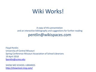 Wiki Works! A copy of this presentation  and an interactive bibliography and suggestions for further reading pentlin@wikispaces.com Floyd Pentlin University of Central Missouri Spring Conference Missouri Association of School Librarians 19 April 2010 fpentlin@ucmo.edu SHOW MO SCHOOL LIBRARIES http://showmosl.ning.com/ 