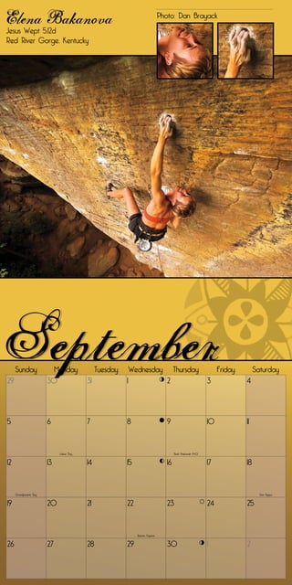 Elena Bakanova
Jesus Wept 5.12d
                                                                               Photo: Dan Brayack


Red River Gorge, Kentucky




     Sunday               Monday              Tuesday       Wednesday                  Thursday                    Friday        Saturday
29                      30               31             1                         2                           3             4




5                       6                7              8                         9                           10            11


                             Labor Day                                                 Rosh Hashanah (9-10)


12                      13               14             15                        16                          17            18


     Grandparents Day                                                                                                              Yom Kippur


19                      20               21             22                        23                          24            25


                                                              Autumn Equinox


26                      27               28             29                        30                          1             2
 