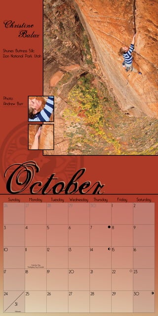 Christine
   Balaz
Shunes Buttress 5.11c
Zion National Park, Utah




Photo:
Andrew Burr




     Sunday                Monday                         Tuesday   Wednesday Thursday        Friday        Saturday
26                  27                               28             29       30          1             2




3                   4                                5              6         7          8             9




10                  11                               12             13        14         15            16


                               Columbus Day
                         Thanksgiving Day (Canada)


17                  18                               19             20        21         22            23




24                  25                               26             27        28         29            30

        31
        Halloween
 