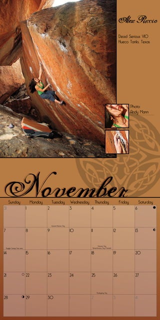 Alex Puccio
                                                                                                                          Dead Serious V10
                                                                                                                          Hueco Tanks, Texas




                                                                                                                                   Photo:
                                                                                                                                   Andy Mann




       Sunday                         Monday        Tuesday                Wednesday Thursday                             Friday          Saturday
31                               1             2                           3        4                                5               6


                                                    General Election Day


7                                8             9                           10        11                              12              13


                                                                                                Veterans Day
    Daylight Savings Time ends                                                            Remembrance Day (Canada)


14                               15            16                          17        18                              19              20




21                               22            23                          24        25                              26              27


                                                                                               Thanksgiving Day


28                               29            30                          1         2                               3               4
 