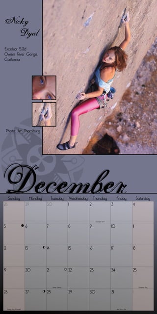 Nicky
   Dyal
Excelsior 5.12d
Owens River Gorge,
California




 Photo: Jim Thornburg




      Sunday                    Monday     Tuesday                  Wednesday        Thursday               Friday                Saturday
28                         29            30                     1               2                      3                     4


                                                                                      Chanukah (2-9)


5                          6             7                      8               9                      10                    11




12                         13            14                     15              16                     17                    18




19                         20            21                     22              23                     24                    25


                                              Winter Solstice                                                                      Christmas Day


26                         27            28                     29              30                     31                    1


     Boxing Day (Canada)                                                                                    New Year’s Eve
 