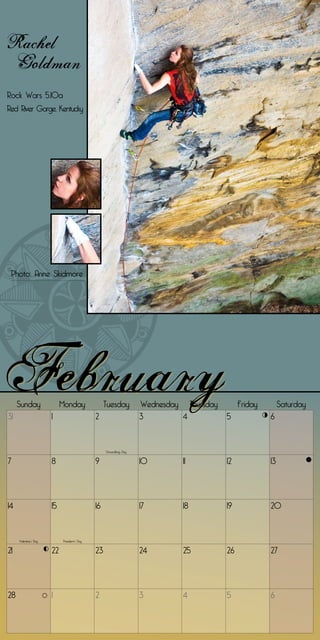 Rachel
 Goldman
Rock Wars 5.10a
Red River Gorge, Kentucky




 Photo: Anne Skidmore




     Sunday                 Monday                 Tuesday         Wednesday Thursday        Friday        Saturday
31                     1                      2                    3        4           5             6


                                                   Groundhog Day


7                      8                      9                    10        11         12            13




14                     15                     16                   17        18         19            20


     Valentine’s Day        President’s Day


21                     22                     23                   24        25         26            27




28                     1                      2                    3         4          5             6
 
