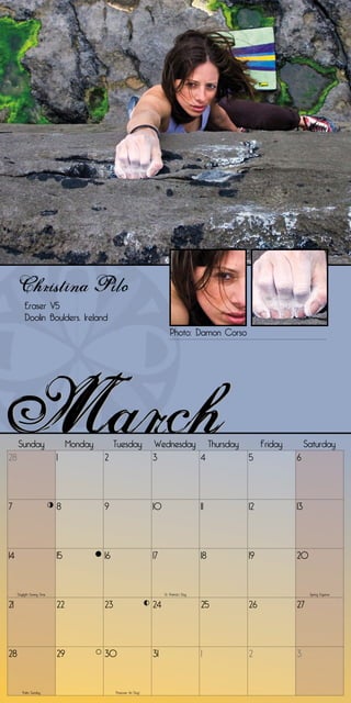 Christina Pilo
          Eraser V5
          Doolin Boulders, Ireland
                                                                            Photo: Damon Corso




     Sunday                      Monday        Tuesday              Wednesday Thursday                 Friday        Saturday
28                          1             2                         3        4                    5             6




7                           8             9                         10                       11   12            13




14                          15            16                        17                       18   19            20


     Daylight Saving Time                                                St. Patrick’s Day                            Spring Equinox


21                          22            23                        24                       25   26            27




28                          29            30                        31                       1    2             3


        Palm Sunday                            Passover (1st Day)
 