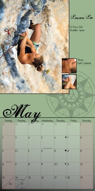 Lauren Lee
                                                                                                      El Pince 5.12c
                                                                                                      Rodellar, Spain




                                                                                                             Photo:
                                                                                                             Keith Ladzinski




     Sunday              Monday                     Tuesday   Wednesday Thursday                   Friday            Saturday
25                  26                         27             28       29                        30             1




2                   3                          4              5                             6    7              8


                                                                   Cinco de Mayo (Mexico)


9                   10                         11             12                            13   14             15


     Mother’s Day


16                  17                         18             19                            20   21             22




23                  24                         25             26                            27   28             29
                    Victoria Day (Canada)



           30                      31
                                Memorial Day
 