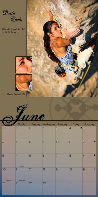 Daila
  Ojeda
Tête de Gondole 8b+
Le Boffi, France




      Photo: Samuël Bié




  Sunday                 Monday                 Tuesday   Wednesday Thursday        Friday        Saturday
30                  31                     1              2        3           4             5




6                   7                      8              9         10         11            12




13                  14                     15             16        17         18            19


                            Flag Day


20                  21                     22             23        24         25            26


     Father’s Day        Summer Solstice


27                  28                     29             30        1          2             3
 