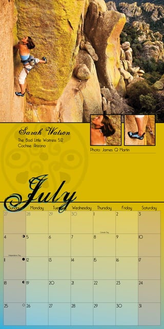 Sarah Watson
                 The Bad Little Waitress 5.12
                 Cochise, Arizona
                                                             Photo: James Q Martin




     Sunday                  Monday        Tuesday   Wednesday Thursday               Friday        Saturday
27                      28            29             30       1                  2             3


                                                                    Canada Day


4                       5             6              7         8                 9             10


     Independence Day


11                      12            13             14        15                16            17




18                      19            20             21        22                23            24




25                      26            27             28        29                30            31
 