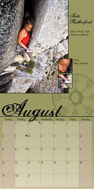 Kate
                                                                     Rutherford
                                                                     Tales of Power 5.12b
                                                                     Yosemite, California




                                                                        Photo:
                                                                        Mikey Schaefer




     Sunday        Monday        Tuesday   Wednesday Thursday        Friday        Saturday
1             2             3              4        5           6             7




8             9             10             11        12         13            14




15            16            17             18        19         20            21




22            23            24             25        26         27            28




29            30            31             1         2          3             4
 