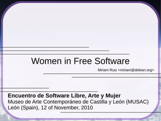 Women in Free Software
                                  Miriam Ruiz <miriam@debian.org>




Encuentro de Software Libre, Arte y Mujer
Museo de Arte Contemporáneo de Castilla y León (MUSAC)
León (Spain), 12 of November, 2010
 