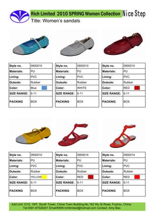Rich Limited 2010 SPRING Women Collection
               Title: Women’s sandals




              0900010                           0900010                           0900010
Style no.                        Style no.                        Style no.
              PU                                PU                                PU
Materials:                       Materials:                       Materials:
              PVC                               PVC                               PVC
Lining:                          Lining:                          Lining:
              Rubber                            Rubber                            Rubber
Outsole:                         Outsole:                         Outsole:
              Blue                              WHITE                             RED
Color:                           Color:                           Color:
SIZE RANGE: 6-11                 SIZE RANGE: 6-11                 SIZE RANGE: 6-11

              BOX                               BOX                               BOX
PACKING                          PACKING                          PACKING




              0900010                           0900014                           0900014
Style no.                        Style no.                        Style no.
              PU                                PU                                PU
Materials:                       Materials:                       Materials:
              PVC                               PVC                               PVC
Lining:                          Lining:                          Lining:
              Rubber                            Rubber                            Rubber
Outsole:                         Outsole:                         Outsole:
                                                RED                               RED
Color:                           Color:                           Color:
              YELLOW

SIZE RANGE: 6-11                 SIZE RANGE: 6-11                 SIZE RANGE: 6-11

              BOX                               BOX                               BOX
PACKING                          PACKING                          PACKING



 Add:Unit 1210, 19/F, South Tower, China Town Building,No.162 Wu Si Road, Fuzhou, China.
         Tel:0591-87526201 Email/MSN:richlimited@hotmail.com Contact: Amy Bao
 