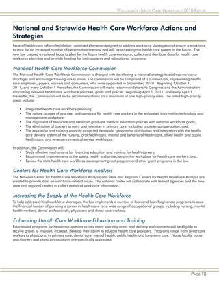 Wisconsin’s Health Care Workforce 2010 Report



National and Statewide Health Care Workforce Actions and
Strategies
Federal health care reform legislation contained elements designed to address workforce shortages and ensure a workforce
to care for an increased number of persons that are now and will be accessing the health care system in the future. The
new law created a national body to plan for the future health care workforce, collect and distribute data for health care
workforce planning and provide funding for both students and educational programs.

National Health Care Workforce Commission
The National Health Care Workforce Commission is charged with developing a national strategy to address workforce
shortages and encourage training in key areas. The commission will be comprised of 15 individuals, representing health
care employers, payers, workers and consumers, who were appointed in September, 2010. Beginning October 1,
2011, and every October 1 thereafter, the Commission will make recommendations to Congress and the Administration
concerning national health care workforce priorities, goals and policies. Beginning April 1, 2011, and every April 1
thereafter, the Commission will make recommendations on a minimum of one high-priority area. The initial high-priority
areas include:

    •   Integrated health care workforce planning;
    •   The nature, scopes of practice, and demands for health care workers in the enhanced information technology and
        management workplace;
    •   The alignment of Medicare and Medicaid graduate medical education policies with national workforce goals;
    •   The elimination of barriers to entry and retention in primary care, including provider compensation; and,
    •   The education and training capacity, projected demands, geographic distribution and integration with the health
        care delivery system of the nursing, oral health care, mental and behavioral health care, allied health and public
        health care, and emergency medical service workforces.

In addition, the Commission will:
    • Study effective mechanisms for financing education and training for health careers;
    • Recommend improvements to the safety, health and protections in the workplace for health care workers; and,
    • Review the state health care workforce development grant program and other grant programs in the law.

Centers for Health Care Workforce Analysis
The National Center for Health Care Workforce Analysis and State and Regional Centers for Health Workforce Analysis are
created to provide data on workforce-related issues. The national center will collaborate with federal agencies and the new
state and regional centers to collect statistical workforce information.

Increasing the Supply of the Health Care Workforce
To help address critical workforce shortages, the law implements a number of loan and loan forgiveness programs to ease
the financial burden of pursuing a career in health care for a wide range of occupational groups, including nursing, mental
health workers, dental professionals, physicians and direct care workers.

Enhancing Health Care Workforce Education and Training
Educational programs for health occupations across many specialty areas and delivery environments will be eligible to
receive grants to improve, increase, develop their ability to educate health care providers. Programs range from direct care
workers to physicians, in primary care, dental care, mental health, public health and long-term care. Nurse faculty, nurse
practitioners and physician assistants are specifically addressed.




                                                                                                                  Page 10
 