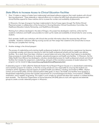 Wisconsin’s Health Care Workforce 2010 Report



State Efforts to Increase Access to Clinical Education Facilities
1. Over 15 states or regions of states have implemented web-based software programs that match students with clinical
   learning placements. These statewide or regional efforts aim to reduce the effort both educational programs and
   clinical facilities expend for these matches and to increase the number and availability of placements.

    In Wisconsin, this type of program has been implemented in the La Crosse region through The Online Clinical
    Placement project, a collaboration of the Consortium’s Nursing Education Clinical Coordination Committee, the
    Healthcare-Education Industry Partnership, and HealthForce Minnesota.

    Working from software developed in the state of Oregon, this project has developed a real-time, online tool for
    academic institutions and health care providers to match up the needs and availability of clinical sites for area nursing
    students.

    Each semester, health care institutions with clinical sites provide information about the vacancies they will have
    available. Academic institutions offering nursing courses can then assign their students to the clinical sites to ensure
    that they can complete their training.

2. Another strategy is the clinical passport.

    The process of credentialing and orienting health professional students for clinical practicum experiences has become
    increasingly complex and resource-intensive for both the health professional schools and the health care delivery
    facilities. As a result, there have been initiatives in several states and some cities and/or local regions to standardize
    these processes to create efficiency for students, educational programs and health care facilities. In Wisconsin, the Fox
    Valley Health Care Alliance has developed a voluntary standardized process for health professional schools and clinical
    facilities that includes the assignment, credentialing, and parts of the orientation processes of student placement. That
    program can be viewed at http://www.fvhca.org/StudentClinicalPlacements.html.

A statewide program in Utah called the Statewide Student Nurse Passport Program focuses on a standardized credentialing
and orientation program for students, so that the nursing schools are now responsible for ensuring that students are
oriented to all the regulatory-required aspects of inpatient health care delivery, including, but limited to HIPAA, infection
control, environmental safety, and the national patient safety goals. In return, the health care facilities have agreed to a
standardized credentialing process that includes requirements for criminal background checks, immunizations, CPR/BLS
certification, and if needed, drug testing. This makes it much simpler for schools that place their students in multiple facilities
each semester. The Wisconsin Organization of Nurse Executives (W-ONE) plans to work with regional and statewide
groups to create a similar statewide program in Wisconsin.




Page 11
 