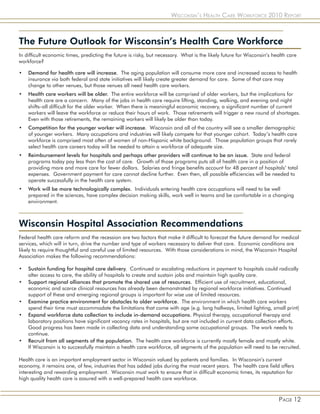 Wisconsin’s Health Care Workforce 2010 Report



The Future Outlook for Wisconsin’s Health Care Workforce
In difficult economic times, predicting the future is risky, but necessary. What is the likely future for Wisconsin’s health care
workforce?

•   Demand for health care will increase. The aging population will consume more care and increased access to health
    insurance via both federal and state initiatives will likely create greater demand for care. Some of that care may
    change to other venues, but those venues all need health care workers.
•   Health care workers will be older. The entire workforce will be comprised of older workers, but the implications for
    health care are a concern. Many of the jobs in health care require lifting, standing, walking, and evening and night
    shifts–all difficult for the older worker. When there is meaningful economic recovery, a significant number of current
    workers will leave the workforce or reduce their hours of work. Those retirements will trigger a new round of shortages.
    Even with those retirements, the remaining workers will likely be older than today.
•   Competition for the younger worker will increase. Wisconsin and all of the country will see a smaller demographic
    of younger workers. Many occupations and industries will likely compete for that younger cohort. Today’s health care
    workforce is comprised most often of women of non-Hispanic white background. Those population groups that rarely
    select health care careers today will be needed to attain a workforce of adequate size.
•   Reimbursement levels for hospitals and perhaps other providers will continue to be an issue. State and federal
    programs today pay less than the cost of care. Growth of those programs puts all of health care in a position of
    providing more and more care for fewer dollars. Salaries and fringe benefits account for 48 percent of hospitals’ total
    expenses. Government payment for care cannot decline further. Even then, all possible efficiencies will be needed to
    operate successfully in the health care system.
•   Work will be more technologically complex. Individuals entering health care occupations will need to be well
    prepared in the sciences, have complex decision making skills, work well in teams and be comfortable in a changing
    environment.



Wisconsin Hospital Association Recommendations
Federal health care reform and the recession are two factors that make it difficult to forecast the future demand for medical
services, which will in turn, drive the number and type of workers necessary to deliver that care. Economic conditions are
likely to require thoughtful and careful use of limited resources. With those considerations in mind, the Wisconsin Hospital
Association makes the following recommendations:

•   Sustain funding for hospital care delivery. Continued or escalating reductions in payment to hospitals could radically
    alter access to care, the ability of hospitals to create and sustain jobs and maintain high quality care.
•   Support regional alliances that promote the shared use of resources. Efficient use of recruitment, educational,
    economic and scarce clinical resources has already been demonstrated by regional workforce initiatives. Continued
    support of these and emerging regional groups is important for wise use of limited resources.
•   Examine practice environment for obstacles to older workforce. The environment in which health care workers
    spend their time must accommodate the limitations that come with age (e.g. long hallways, limited lighting, small print)
•   Expand workforce data collection to include in-demand occupations. Physical therapy, occupational therapy and
    laboratory positions have significant vacancy rates in hospitals, but are not included in current data collection efforts.
    Good progress has been made in collecting data and understanding some occupational groups. The work needs to
    continue.
•   Recruit from all segments of the population. The health care workforce is currently mostly female and mostly white.
    If Wisconsin is to successfully maintain a health care workforce, all segments of the population will need to be recruited.

Health care is an important employment sector in Wisconsin valued by patients and families. In Wisconsin’s current
economy, it remains one, of few, industries that has added jobs during the most recent years. The health care field offers
interesting and rewarding employment. Wisconsin must work to ensure that in difficult economic times, its reputation for
high quality health care is assured with a well-prepared health care workforce.



                                                                                                                        Page 12
 