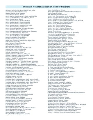 Wisconsin Hospital Association Member Hospitals
Agnesian HealthCare/St. Agnes Hospital, Fond du Lac                      Mercy Medical Center, Oshkosh
Amery Regional Medical Center, Amery                                     Mercy Walworth Hospital and Medical Center, Lake Geneva
Appleton Medical Center, Appleton                                        Meriter Hospital, Madison
Aspirus Wausau Hospital, Wausau                                          Mile Bluff Medical Center, Mauston
Aurora BayCare Medical Center in Green Bay, Green Bay                    Ministry Door County Medical Center, Sturgeon Bay
Aurora Lakeland Medical Center in Elkhorn, Elkhorn                       Ministry Eagle River Memorial Hospital, Eagle River
Aurora Medical Center, Grafton                                           Ministry Good Samaritan Health Center, Merrill
Aurora Medical Center in Hartford, Hartford                              Ministry Health Care’s Howard Young Medical Center, Woodruff
Aurora Medical Center in Kenosha, Kenosha                                Ministry Our Lady of Victory Hospital, Stanley
Aurora Medical Center in Oshkosh, Oshkosh                                Ministry Sacred Heart Hospital, Tomahawk
Aurora Medical Center in Two Rivers, Two Rivers                          Ministry Saint Clare’s Hospital, Weston
Aurora Medical Center Summit, Summit                                     Ministry Saint Joseph’s Hospital, Marshfield
Aurora Memorial Hospital of Burlington, Burlington                       Ministry Saint Mary’s Hospital, Rhinelander
Aurora Psychiatric Hospital, Wauwatosa                                   Ministry Saint Michael’s Hospital, Stevens Point
Aurora Sheboygan Memorial Medical Center, Sheboygan                      Monroe Clinic, Monroe
Aurora Sinai Medical Center, Milwaukee                                   Moundview Memorial Hospital & Clinics, Inc., Friendship
Aurora St. Luke’s Medical Center, Milwaukee                              New London Family Medical Center, New London
Aurora West Allis Medical Center, West Allis                             Oconomowoc Memorial Hospital, Oconomowoc
Baldwin Area Medical Center, Baldwin                                     Oconto Hospital & Medical Center, Oconto
Bay Area Medical Center, Marinette                                       Orthopaedic Hospital of Wisconsin, Glendale
Beaver Dam Community Hospitals, Inc., Beaver Dam                         Osceola Medical Center, Osceola
Bellin Hospital, Green Bay                                               Prairie du Chien Memorial Hospital, Prairie du Chien
Bellin Psychiatric Center, Green Bay                                     Red Cedar Medical Center - Mayo Health System, Menomonie
Beloit Health System, Beloit                                             Reedsburg Area Medical Center, Reedsburg
Berlin Memorial Hospital, Berlin                                         Rehabilitation Hospital of Wisconsin, Waukesha
Black River Memorial Hospital, Black River Falls                         Ripon Medical Center, Inc., Ripon
Boscobel Area Health Care, Boscobel                                      River Falls Area Hospital, River Falls
Burnett Medical Center, Grantsburg                                       Riverside Medical Center, Waupaca
Calumet Medical Center, Chilton                                          Riverview Hospital Association, Wisconsin Rapids
Children’s Hospital of Wisconsin, Milwaukee                              Rogers Memorial Hospital, Inc., Oconomowoc
Children’s Hospital of Wisconsin-Fox Valley, Neenah                      Rusk County Memorial Hospital and Nursing Home, Ladysmith
Chippewa Valley Hospital, Durand                                         Sacred Heart Hospital, Eau Claire
Clement J. Zablocki VA Medical Center, Milwaukee                         Sauk Prairie Memorial Hospital, Prairie du Sac
Columbia Center, Inc., Mequon                                            Select Specialty Hospital-Milwaukee, West Allis
Columbia St. Mary’s, Inc. - Columbia Campus, Milwaukee                   Select Specialty Hospital-Milwaukee-St. Luke’s, Milwaukee
Columbia St. Mary’s, Inc. - Milwaukee Campus, Milwaukee                  Shawano Medical Center, Shawano
Columbia St. Mary’s, Inc. - Ozaukee Campus, Mequon                       Southwest Health Center, Platteville
Columbia St. Mary’s - Sacred Heart Rehabilitation Institute, Milwaukee   Spooner Health System, Spooner
Columbus Community Hospital, Columbus                                    St. Clare Hospital & Health Services, Baraboo
Community Memorial Hospital, Menomonee Falls                             St. Croix Regional Medical Center, St. Croix Falls
Community Memorial Hospital, Oconto Falls                                St. Elizabeth Hospital, Appleton
Cumberland Memorial Hospital, Inc., Cumberland                           St. Joseph’s Community Health Services, Hillsboro
Divine Savior Healthcare, Portage                                        St. Joseph’s Hospital, Chippewa Falls
Edgerton Hospital and Health Services, Edgerton                          St. Mary’s Hospital, Madison
Flambeau Hospital, Park Falls                                            St. Mary’s Hospital Medical Center, Green Bay
Fort HealthCare, Fort Atkinson                                           St. Mary’s Hospital of Superior, Superior
Franciscan Skemp Healthcare-Mayo Health System, Arcadia                  St. Nicholas Hospital, Sheboygan
Franciscan Skemp Healthcare-Mayo Health System, La Crosse                St. Vincent Hospital, Green Bay
Franciscan Skemp Healthcare-Mayo Health System, Sparta                   Stoughton Hospital Association, Stoughton
Froedtert Health St. Joseph’s Hospital, West Bend                        The Richland Hospital, Inc., Richland Center
Froedtert Memorial Lutheran Hospital, Milwaukee                          The Wisconsin Heart Hospital, Wauwatosa
Grant Regional Health Center, Lancaster                                  Theda Clark Medical Center, Neenah
Gundersen Lutheran Health System, La Crosse                              Tomah Memorial Hospital, Tomah
Hayward Area Memorial Hospital, Hayward                                  Tri-County Memorial Hospital, Whitehall
Holy Family Memorial, Inc., Manitowoc                                    Upland Hills Health, Inc., Dodgeville
Hudson Hospital & Clinics, Hudson                                        UW Health Partners Watertown Regional Medical Center, Watertown
Indianhead Medical Center/Shell Lake, Shell Lake                         UW Hospitals and Clinics, Madison
Kindred Hospital Milwaukee, Greenfield                                   VA Medical Center, Tomah
Lakeview Medical Center, Rice Lake                                       Vernon Memorial Healthcare, Viroqua
Lakeview Specialty Hospital & Rehab, Waterford                           Waukesha Memorial Hospital, Waukesha
Langlade Hospital - An Aspirus Partner, Antigo                           Waupun Memorial Hospital, Waupun
Luther Midelfort Chippewa Valley, Bloomer                                Westfields Hospital, New Richmond
Luther Midelfort Eau Claire, Eau Claire                                  Wheaton Franciscan Healthcare - All Saints, Racine
Luther Midelfort Northland, Barron                                       Wheaton Franciscan Healthcare-Elmbrook Memorial, Inc., Brookfield
Luther Midelfort Oakridge, Osseo                                         Wheaton Franciscan Healthcare-Franklin, Franklin
Memorial Health Center - An Aspirus Partner, Medford                     Wheaton Franciscan Healthcare-St. Francis, Inc., Milwaukee
Memorial Hospital of Lafayette Co., Darlington                           Wheaton Franciscan Healthcare-St. Joseph, Inc., Milwaukee
Memorial Medical Center, Ashland                                         Wild Rose Community Memorial Hospital, Wild Rose
Memorial Medical Center, Neillsville                                     William S. Middleton Memorial Veterans Hospital, Madison
Mercy Health System Corporation, Janesville
 