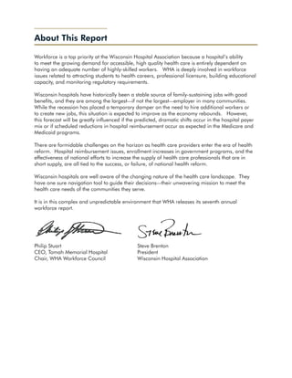 About This Report

Workforce is a top priority at the Wisconsin Hospital Association because a hospital’s ability
to meet the growing demand for accessible, high quality health care is entirely dependent on
having an adequate number of highly-skilled workers. WHA is deeply involved in workforce
issues related to attracting students to health careers, professional licensure, building educational
capacity, and monitoring regulatory requirements.

Wisconsin hospitals have historically been a stable source of family-sustaining jobs with good
benefits, and they are among the largest—if not the largest—employer in many communities.
While the recession has placed a temporary damper on the need to hire additional workers or
to create new jobs, this situation is expected to improve as the economy rebounds. However,
this forecast will be greatly influenced if the predicted, dramatic shifts occur in the hospital payer
mix or if scheduled reductions in hospital reimbursement occur as expected in the Medicare and
Medicaid programs.

There are formidable challenges on the horizon as health care providers enter the era of health
reform. Hospital reimbursement issues, enrollment increases in government programs, and the
effectiveness of national efforts to increase the supply of health care professionals that are in
short supply, are all tied to the success, or failure, of national health reform.

Wisconsin hospitals are well aware of the changing nature of the health care landscape. They
have one sure navigation tool to guide their decisions—their unwavering mission to meet the
health care needs of the communities they serve.

It is in this complex and unpredictable environment that WHA releases its seventh annual
workforce report.




Philip Stuart					                             Steve Brenton
CEO, Tomah Memorial Hospital		                 President
Chair, WHA Workforce Council		                 Wisconsin Hospital Association
 