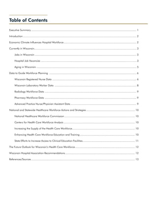 Table of Contents

Executive Summary............................................................................................................................................ 1

Introduction....................................................................................................................................................... 2

Economic Climate Influences Hospital Workforce. ............................................................................................... 2
                                              .

Currently in Wisconsin....................................................................................................................................... 3
                      .

      Jobs in Wisconsin ...................................................................................................................................... 3

      Hospital Job Vacancies . ............................................................................................................................. 3

      Aging in Wisconsin..................................................................................................................................... 5

Data to Guide Workforce Planning .................................................................................................................... 6

      Wisconsin Registered Nurse Data ............................................................................................................... 6

      Wisconsin Laboratory Worker Data ............................................................................................................. 8

      Radiology Workforce Data . ........................................................................................................................ 9

      Pharmacy Workforce Data . ........................................................................................................................ 9

      Advanced Practice Nurse/Physician Assistant Data........................................................................................ 9

National and Statewide Healthcare Workforce Actions and Strategies................................................................. 10

      National Healthcare Workforce Commission.............................................................................................. 10

      Centers for Health Care Workforce Analysis............................................................................................... 10

      Increasing the Supply of the Health Care Workforce................................................................................... 10
                                                        .

      Enhancing Health Care Workforce Education and Training. ........................................................................ 10
                                                            .

      State Efforts to Increase Access to Clinical Education Facilities. .................................................................... 11
                                                                       .

The Future Outlook for Wisconsin’s Health Care Workforce. .............................................................................. 12
                                                        .

Wisconsin Hospital Association Recommendations............................................................................................. 12

References/Sources.......................................................................................................................................... 13
 
