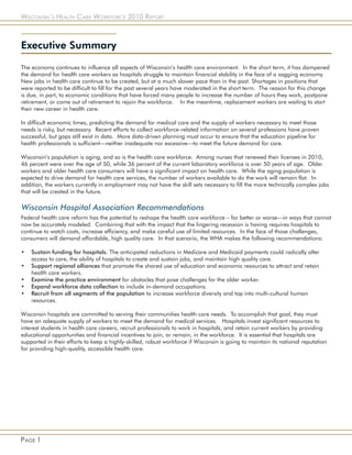 Wisconsin’s Health Care Workforce 2010 Report



Executive Summary

The economy continues to influence all aspects of Wisconsin’s health care environment. In the short term, it has dampened
the demand for health care workers as hospitals struggle to maintain financial stability in the face of a sagging economy.
New jobs in health care continue to be created, but at a much slower pace than in the past. Shortages in positions that
were reported to be difficult to fill for the past several years have moderated in the short term. The reason for this change
is due, in part, to economic conditions that have forced many people to increase the number of hours they work, postpone
retirement, or come out of retirement to rejoin the workforce. In the meantime, replacement workers are waiting to start
their new career in health care.

In difficult economic times, predicting the demand for medical care and the supply of workers necessary to meet those
needs is risky, but necessary. Recent efforts to collect workforce-related information on several professions have proven
successful, but gaps still exist in data. More data-driven planning must occur to ensure that the education pipeline for
health professionals is sufficient—neither inadequate nor excessive—to meet the future demand for care.

Wisconsin’s population is aging, and so is the health care workforce. Among nurses that renewed their licenses in 2010,
46 percent were over the age of 50, while 36 percent of the current laboratory workforce is over 50 years of age. Older
workers and older health care consumers will have a significant impact on health care. While the aging population is
expected to drive demand for health care services, the number of workers available to do the work will remain flat. In
addition, the workers currently in employment may not have the skill sets necessary to fill the more technically complex jobs
that will be created in the future.

Wisconsin Hospital Association Recommendations
Federal health care reform has the potential to reshape the health care workforce – for better or worse—in ways that cannot
now be accurately modeled. Combining that with the impact that the lingering recession is having requires hospitals to
continue to watch costs, increase efficiency, and make careful use of limited resources. In the face of those challenges,
consumers will demand affordable, high quality care. In that scenario, the WHA makes the following recommendations:

•   Sustain funding for hospitals. The anticipated reductions in Medicare and Medicaid payments could radically alter
    access to care, the ability of hospitals to create and sustain jobs, and maintain high quality care.
•   Support regional alliances that promote the shared use of education and economic resources to attract and retain
    health care workers.
•   Examine the practice environment for obstacles that pose challenges for the older worker.
•   Expand workforce data collection to include in-demand occupations.
•   Recruit from all segments of the population to increase workforce diversity and tap into multi-cultural human
    resources.

Wisconsin hospitals are committed to serving their communities health care needs. To accomplish that goal, they must
have an adequate supply of workers to meet the demand for medical services. Hospitals invest significant resources to
interest students in health care careers, recruit professionals to work in hospitals, and retain current workers by providing
educational opportunities and financial incentives to join, or remain, in the workforce. It is essential that hospitals are
supported in their efforts to keep a highly-skilled, robust workforce if Wisconsin is going to maintain its national reputation
for providing high-quality, accessible health care.




Page 1
 