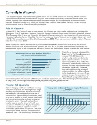 Wisconsin’s Health Care Workforce 2010 Report



Currently in Wisconsin
Over the past five years, hospitals have struggled to recruit and hire health care workers for many different positions.
Regional workforce alliances and educational programs have worked collaboratively to attract students to health care
careers. Hospitals used creative strategies to attract and retain workers. But, during that time, economic conditions
changed. Thoughtful predictions of supply and demand curves could not have foreseen the impact current economic
conditions would have on Wisconsin’s employment picture.

Jobs in Wisconsin
In March 2010, the Christian Science Monitor reported that 12 states now had a smaller total workforce than they did a
decade ago. The 12 states were: Alabama, California, Delaware, Indiana, Massachusetts, Michigan, Mississippi, Missouri,
Ohio, Tennessee, West Virginia and Wisconsin. Job losses in Wisconsin occurred in many industries, with construction and
manufacturing leading the way. Hopefully, that trend has ended. As of June, Wisconsin saw a net gain of jobs every month
in 2010. This reversed a downward trend that has existed since 2006. There are, however, 64,600 fewer jobs in Wisconsin
today than there were in 2000.

Health care has not suffered the same rate of job loss and has fared better than most industries during the recession.
Between 2008 and 2009, Wisconsin hospitals gained 2,500 jobs. But, in 2010 the pace has slowed considerably and
hospitals report a gain of only 700 jobs over the first six months, with some months showing increases and some declines.

                                                                             The Office of Economic Advisors (OEA),
                                                                             Department of Workforce Development,
                                                                             released 2008-2018 statewide
                                                                             employment projections in September
                                                                             2010. After consideration of current
                                                                             economic conditions, they predict that
                                                                             ambulatory health services, followed by
                                                                             hospitals, will have the greatest number
                                                                             of new jobs this decade. These new
                                                                             jobs are in addition to the number of
                                                                             replacement jobs that will be available
                                                                             in the decade due to retirement, illness
                                                                             or career change. For example, in the
                                                                             fields of health care practitioners and
technical occupations, OEA expects 2,430 new jobs and 3,250 replacement jobs. All of the OEA projections can be found
at: http://dwd.wisconsin.gov/oea/employment_projections/long_term_projections.htm.

Hospital Job Vacancies
Many in the aging health care workforce, who may
have planned to retire, are choosing to work longer
than they originally thought. While all the reasons
are not known, later retirements could be due to
concerns about the cost of living in retirement, need
for access to benefits, or simply because good health
and interesting work make continued employment
an attractive option. The result has been lower
hospital vacancy rates for almost all health care
occupations. The Wisconsin Hospital Association
annually asks hospitals to report their vacant
positions for specific health occupations. The most
current report reflects employer information as of
September 2009. The graph at right illustrates the




Page 3
 