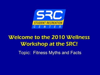 Welcome to the 2010 WellnessWelcome to the 2010 Wellness
Workshop at the SRC!Workshop at the SRC!
Topic: Fitness Myths and FactsTopic: Fitness Myths and Facts
 