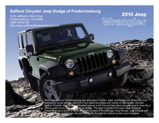Safford Chrysler Jeep Dodge of Fredericksburg
5202 Jefferson Davis Hwy                                                                            2010 Jeep              ®

Fredericksburg, VA 22408
(888) 544-8122
http://www.saffordoffredericksburg.com/




                           When you visit our Fredericksburg new and used Chrysler, Jeep, and Dodge car dealership your
                           satisfaction is our primary concern. If you value low prices and variety of high-quality vehicles,
                           Safford Chrysler Jeep Dodge of Fredericksburg is the first and last place you will need to shop for a
                           new or used car by Chrysler, Jeep, or Dodge. The team at Safford Chrysler Jeep Dodge of
                           Fredericksburg is proud to serve the communities of Woodbridge, King George, and Ashland with
                           Chrysler, Jeep, and Dodge cars and would like to have the chance to earn your business.
 