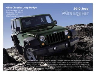 Ginn Chrysler Jeep Dodge                                                                               2010 Jeep              ®
5190 Highway 278 NE
Covington, GA 30014
 (888) 633-2149
http://www.ginnchryslerjeepdodge.net/




                          For a new or used Chrysler, Jeep, or Dodge in Covington, visit Ginn! We carry all the latest models,
                          and our expert sales staff will help you find the perfect vehicle for your lifestyle. Ginn is one of the
                          leading Chrysler, Jeep, and Dodge dealerships in the Atlanta, Monroe, Conyers, GA, McDonough,
                          GA, Jackson, GA and Decatur area, offering excellent customer service, a friendly environment,
                          attractive financing options, and great cars!
 