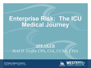 Enterprise Risk:  The ICU Medical Journey SPEAKER Reid H. Griffin  CPA, CIA, CCSA, CISA 