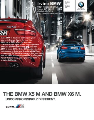 The all-new


                                            Irvine BMW                  X M
                                                                             BMW


                                                                        The all-new
                                            9881 Research Drive         X M
                                                                             BMW

                                                                                        The Ultimate
                                            Irvine, CA 92618                          Driving Machine®

                                            (888) 853-7429
                                            http://www.irvinebmw.net/




Irvine BMW in Southern California is your
source in Orange County for your New
BMW car or BMW SUV. For your new
Luxury Car from Irvine to San Juan Capistrano,
and Lake Elsinore to Newport, find your new
BMW at Irvine BMW. Order BMW parts, schedule
maintenance or Build your Own New BMW from
our Website. We'll show you how to iPod your BMW
with the latest iPod car accessories, at Irvine BMW.
For all that and more, come into Irvine BMW,
in Irvine California.




  THE BMW X M AND BMW X M.
     UNCOMPROMISINGLY DIFFERENT.

      BMW M.
 