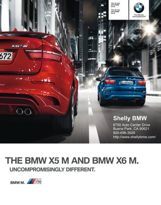 The all-new
                                   BMW
                              X M

                              The all-new
                                   BMW
                              X M
                                              The Ultimate
                                            Driving Machine®




                                Shelly BMW
                                6750 Auto Center Drive
                                Buena Park, CA 90621
                                800-696-3926
                                http://www.shellybmw.com/




THE BMW X M AND BMW X M.
UNCOMPROMISINGLY DIFFERENT.

BMW M.
 