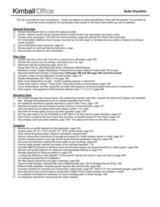 Xsite Checklist

  This list is pro
                 ovided for your convenience. It does not rep
                               r                                place an actua specification check with the pricelist. It is e
                                                                               al                                            essential to
              con
                nsult the actual pricelist for the specification tips located on the items liste within your b of materials
                               l                 e                             n               ed            bill            s.

General Overv
G           view
   Review Spe ecification tips on product thro
                               o              oughout pricelisst.
   Confirm “sp
             pecial” quote pr ricing including product model number with d
                                                                         description and option codes.
                                                                                       d             .
   Finishes (An upcharges? 10%-20% for various finishe page 543 (W
              ny              ?                              es),        Wood) 547 (Pa aint) 550 (Laminate)
   551 (thermaafoil). Additiona fixed charges may also be incurred based on developme as a whole or based on in
                              al              s                         d              ent                    ndividual
   model numb bers.
   Have COM fabrics been approved, page 34.  e
   Review pan run and load bearing restri
             nel               d              ictions, page.
   Service part are listed as net in workshe
               ts                             eet.

Plan View
   Confirm tha the correct wall Traxx tile is used and it is railroaded, pag 306.
               at                                                          ge
   Confirm the correct count on frames, con
               e                             nnectors and T caps.
                                                           Top
   Electrical/ data tile access
                              sories page 150 & 151.
                                             0
   Power Data Tile (s), Mid Distribution Bloc Distribution Block Bracket
               a              D              ck,            n              t
   Mid-Block Jumper, Duplex Receptacle, P
                              x             Panel-to-Panel jumper, Base to Power/ Data Tile Jumper
                                                                                         a
   Electrical Distribution-Shared or Indepenndent (10S pag 186 and 10D page 188 ca
                                                            ge             D             annot be mixed
                                                                                                      d)
   Jumpers, re eview correct application/ mod number, pa 147.
                                             del            age
   Duplex Rec  ceptacles (3&1, 2&2 or 3+3) p
                               ,            page 146.
   Mark circuit designations on plan. Confir building cap
                               o             rm             pacity on electr
                                                                           rical?
   Power feed, base or ceiling? Power pole Does this in
                                             e?             nclude commun  nications, page 148?
                                                                                         e
   Count works  surfaces, are they supported correctly? Mid-supports cann be located at the end of a worksurface.
                                                                           not
   Side suppor mid-supports and flat brack
                rt,                          kets (Adjusts ddown 1 ¼” to 3 ¾”) page 446.

Elevation View
             w
   Do not plan storage tiles back-to-back, n
                             b             note positioning of power/ data tiles, conside the placemen of glass and ventilated
                                                          g               a             er           nt
   tiles. Storag tile accesso
               ge            ories must be o
                                           ordered separat tely from Perks
                                                                         s.
   Are addition mid-frame supports requir to support X
               nal           s             red            Xsite Traxx, pa 119?
                                                                         age
   Stacking strructures canno exceed a qua
                             ot            antity of one on a base structu page 121.
                                                          n               ure,
   Only one sta can be add at the base height in eithe 1 or 2 high.
                ack           ded           e              er
   Has both the framed glass and top cap b
                             s             been specified, page 128?
   Do Top cap need to run the full distance of 96” MAX o do they need to match wire
              ps              t             e             or             d              eways, page 12
                                                                                                     27.
   Xsite Traxx (Located at the top of each ti and does n exceed beyond 6” from fra
                              e             ile)          not                           ame, page 138.
   Has wirewa cover type be selected, p
              ay              een           page 143? The data punch d
                                                           e             does not ship w a cover.
                                                                                        with

 ootprint
Fo
   Review the rim profile sele   ected for the ap pplication, page 318.
                                                                 e
   Support eve 48” for 1 3/1 and 60” for 1 9/16” worksurfaces, page 327.
                ery               16”             r
   Have critica dimensions been noted for w
               al                b                 workstation req
                                                                 quirements?
   Deduct undersurface dime       ensions of stora and suppo for metal mo
                                                   age           ort             odesty panels in metal, page 3337.
   Specify mod  desty panel to cover gap behind wood/ laminate pedestals if required, pa 435.
                                                                                 s             age
   Are wood and laminate mo       odesty the sam width as you surfaces, page 453.
                                                  me             ur
   Vertical cab manger mat
               ble                tches the heigh of the overhe specified, 1
                                                  ht             ead              110.
   Consider AB  BEPS brackets to reinforce w
                                 s                wood and laminate support an gusset brack
                                                                                 nd            kets for metal s
                                                                                                              support, page 4
                                                                                                                            456.
   Review/ pull/ profile select   tion for metal a wood pedestals starting o page 475.
                                                  and                            on
   Storage cap  pacities for filing are started o page 479.
                                                  on
    Locking Ke Random or Key Specific? If Key specific specify lock co
               ey                 K                                              ores or each un start on page 488.
                                                                                               nit
   Is a change key specified for installation?
               e                                   ?
   Are filler panels required fo the gaps in p
                                  or               planning, page 492.
                                                                 e
   Square Prof Storage: Pe
                 file             edestal filler str of Modesty filler strip, 453 & Pedestal Re
                                                   rip                                         eveal Strips, 49
                                                                                                              92.
   Radius Prof pedestals: Pedestal space required with vertical pulls, page 496.
                file              P                er            h
   Consider br  rackets for overhead and worksurface suppo load, page 4
                                                                  ort             447, 448 & 519 Are overheads ganged, pag 523?
                                                                                               9.                           ge
   Does electrical need to be brought to wo
                                 e                orksurface height? Power/ dat modules are available in pe
                                                                                  ta           e              erks
   Is a pedesta non-deface kit necessary fo future reconf
                al                k                or             figuration of me storage, 49
                                                                                  etal          99.
   Is a keyboard mechanism required see the perks catalo         og?
 