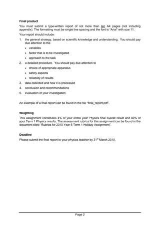 Final product
You must submit a type-written report of not more than ten A4 pages (not including
appendix). The formatting must be single line spacing and the font is “Arial” with size 11.
Your report should include:
1.   the general strategy, based on scientific knowledge and understanding. You should pay
     due attention to the
     •   variables
     •   factor that is to be investigated
     •   approach to the task
2.   a detailed procedure. You should pay due attention to
     •   choice of appropriate apparatus
     •   safety aspects
     •   reliability of results
3.   data collected and how it is processed
4.   conclusion and recommendations
5.   evaluation of your investigation


An example of a final report can be found in the file “final_report.pdf”.


Weighting
This assignment constitutes 4% of your entire year Physics final overall result and 40% of
your Term 1 Physics results. The assessment rubrics for this assignment can be found in the
document titled “Rubrics for 2010 Year 5 Term 1 Holiday Assignment”.


Deadline
Please submit the final report to your physics teacher by 31st March 2010.




                                              Page 2
 